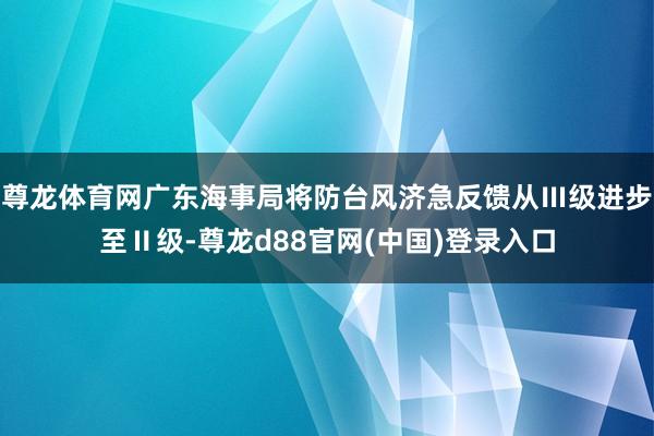 尊龙体育网广东海事局将防台风济急反馈从Ⅲ级进步至Ⅱ级-尊龙d88官网(中国)登录入口