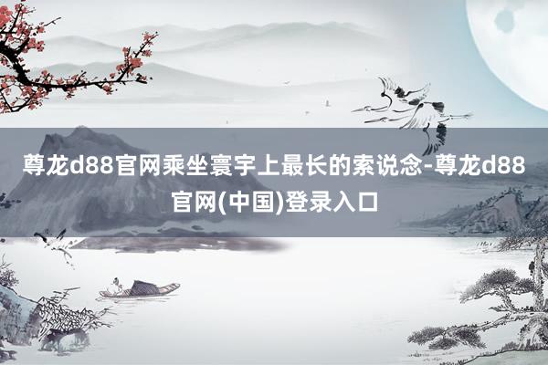 尊龙d88官网乘坐寰宇上最长的索说念-尊龙d88官网(中国)登录入口