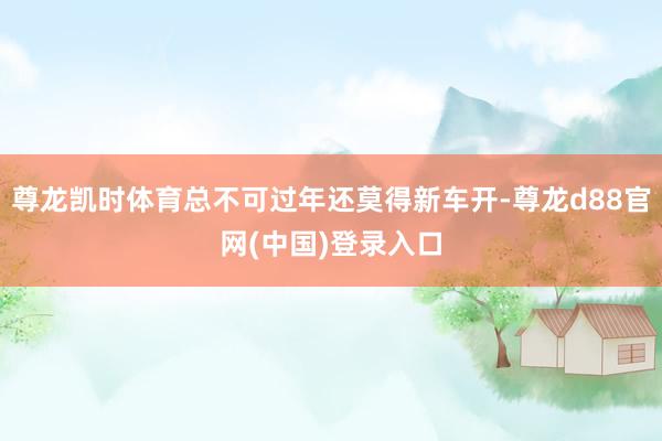 尊龙凯时体育总不可过年还莫得新车开-尊龙d88官网(中国)登录入口