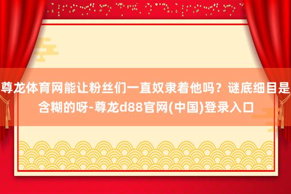 尊龙体育网能让粉丝们一直奴隶着他吗？谜底细目是含糊的呀-尊龙d88官网(中国)登录入口