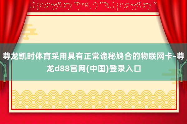 尊龙凯时体育采用具有正常诡秘鸠合的物联网卡-尊龙d88官网(中国)登录入口