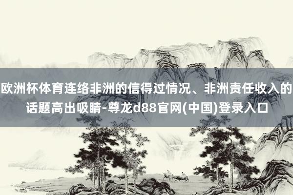 欧洲杯体育连络非洲的信得过情况、非洲责任收入的话题高出吸睛-尊龙d88官网(中国)登录入口