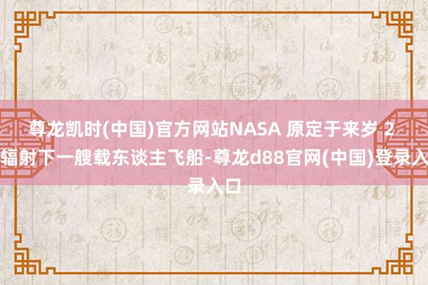 尊龙凯时(中国)官方网站NASA 原定于来岁 2 月辐射下一艘载东谈主飞船-尊龙d88官网(中国)登录入口
