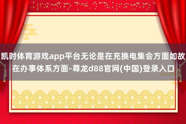 凯时体育游戏app平台无论是在充换电集会方面如故在办事体系方面-尊龙d88官网(中国)登录入口
