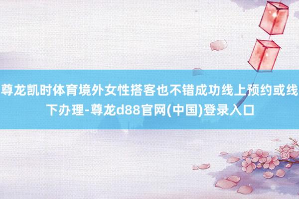尊龙凯时体育境外女性搭客也不错成功线上预约或线下办理-尊龙d88官网(中国)登录入口