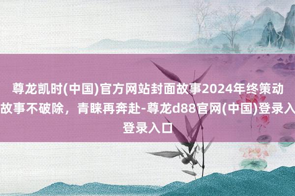尊龙凯时(中国)官方网站封面故事2024年终策动：故事不破除，青睐再奔赴-尊龙d88官网(中国)登录入口