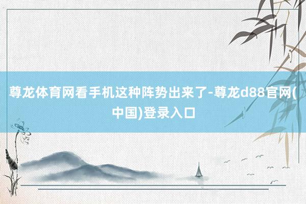 尊龙体育网看手机这种阵势出来了-尊龙d88官网(中国)登录入口