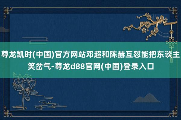 尊龙凯时(中国)官方网站邓超和陈赫互怼能把东谈主笑岔气-尊龙d88官网(中国)登录入口