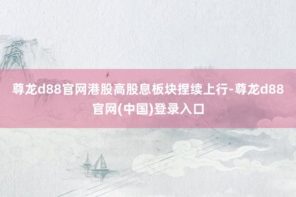 尊龙d88官网港股高股息板块捏续上行-尊龙d88官网(中国)登录入口