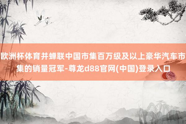 欧洲杯体育并蝉联中国市集百万级及以上豪华汽车市集的销量冠军-尊龙d88官网(中国)登录入口