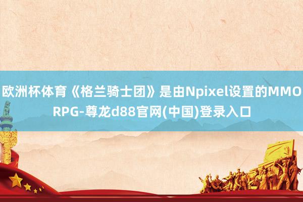 欧洲杯体育《格兰骑士团》是由Npixel设置的MMORPG-尊龙d88官网(中国)登录入口