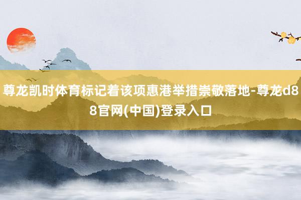 尊龙凯时体育标记着该项惠港举措崇敬落地-尊龙d88官网(中国)登录入口
