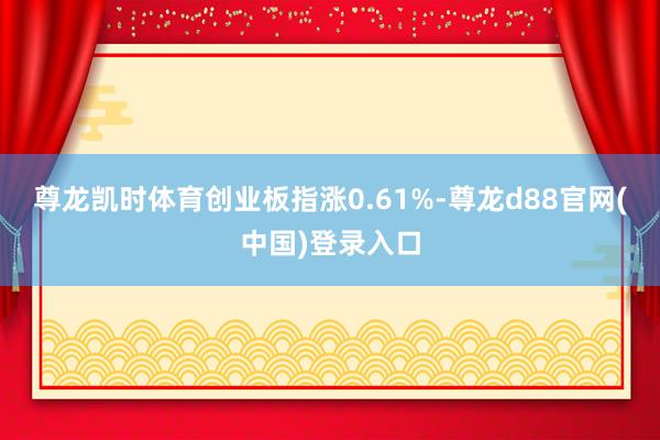 尊龙凯时体育创业板指涨0.61%-尊龙d88官网(中国)登录入口