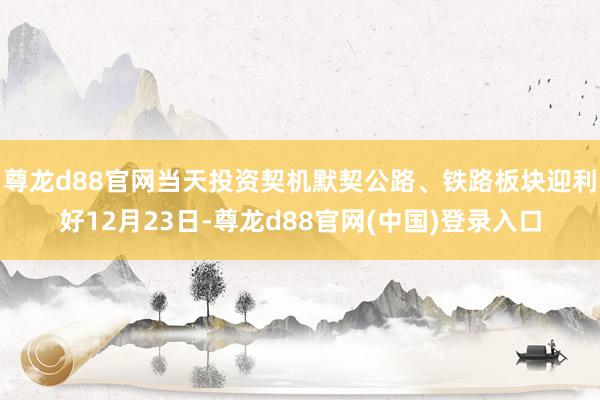 尊龙d88官网当天投资契机默契公路、铁路板块迎利好12月23日-尊龙d88官网(中国)登录入口