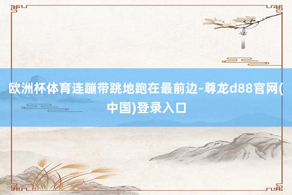 欧洲杯体育连蹦带跳地跑在最前边-尊龙d88官网(中国)登录入口