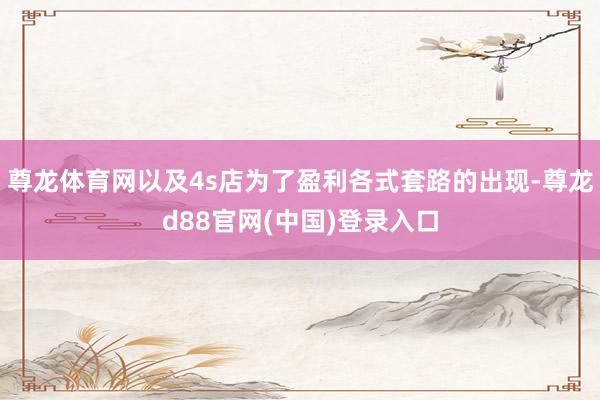 尊龙体育网以及4s店为了盈利各式套路的出现-尊龙d88官网(中国)登录入口