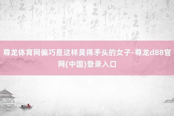 尊龙体育网偏巧是这样莫得矛头的女子-尊龙d88官网(中国)登录入口