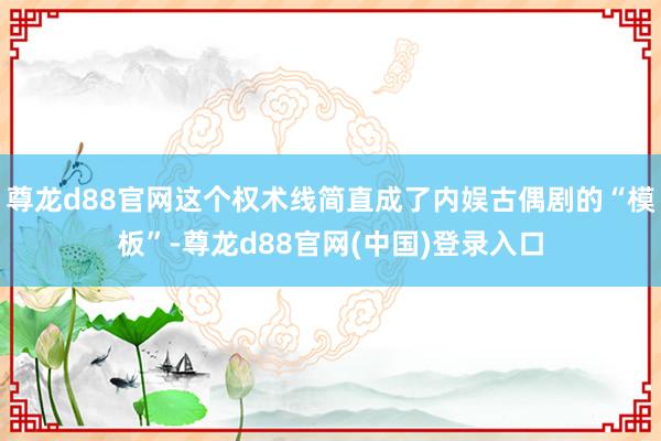 尊龙d88官网这个权术线简直成了内娱古偶剧的“模板”-尊龙d88官网(中国)登录入口