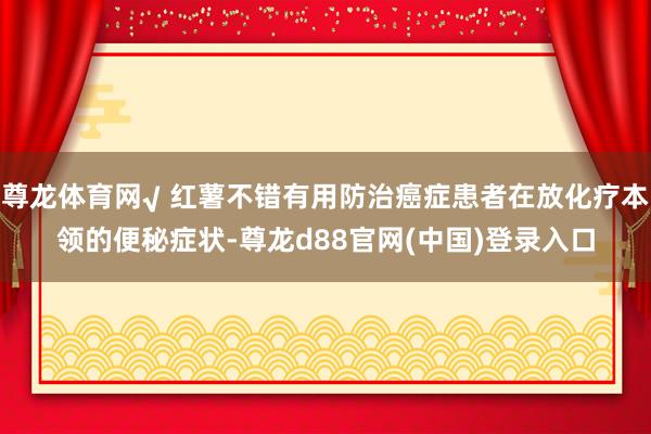 尊龙体育网√ 红薯不错有用防治癌症患者在放化疗本领的便秘症状-尊龙d88官网(中国)登录入口