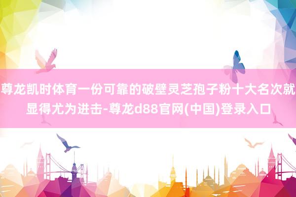 尊龙凯时体育一份可靠的破壁灵芝孢子粉十大名次就显得尤为进击-尊龙d88官网(中国)登录入口