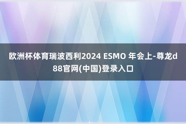 欧洲杯体育瑞波西利2024 ESMO 年会上-尊龙d88官网(中国)登录入口