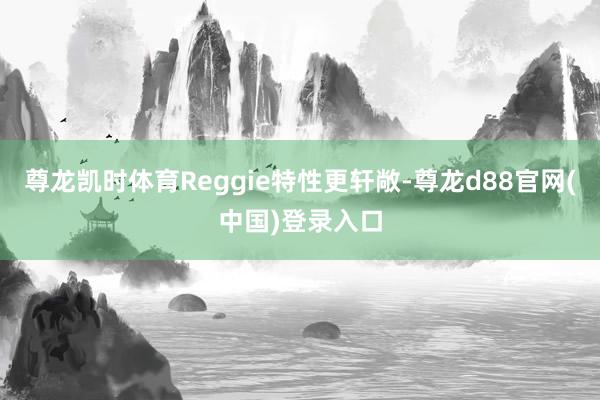 尊龙凯时体育Reggie特性更轩敞-尊龙d88官网(中国)登录入口