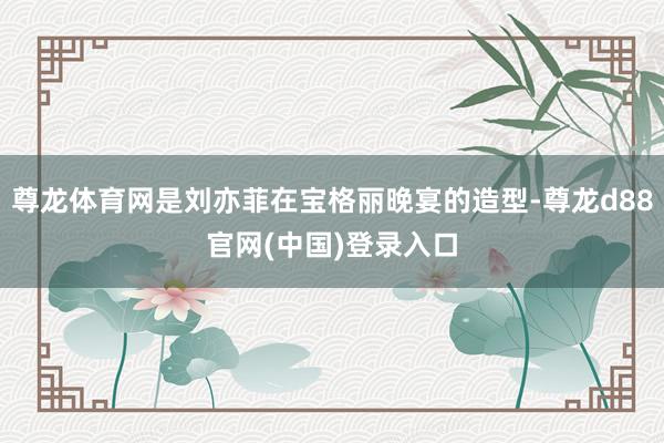 尊龙体育网是刘亦菲在宝格丽晚宴的造型-尊龙d88官网(中国)登录入口