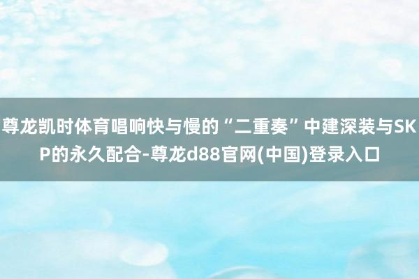 尊龙凯时体育唱响快与慢的“二重奏”中建深装与SKP的永久配合-尊龙d88官网(中国)登录入口