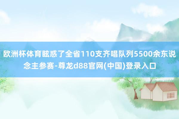 欧洲杯体育眩惑了全省110支齐唱队列5500余东说念主参赛-尊龙d88官网(中国)登录入口