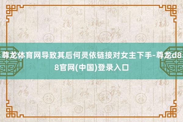 尊龙体育网导致其后何灵依链接对女主下手-尊龙d88官网(中国)登录入口