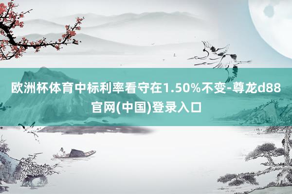 欧洲杯体育中标利率看守在1.50%不变-尊龙d88官网(中国)登录入口