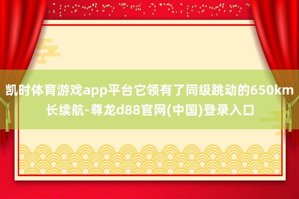 凯时体育游戏app平台它领有了同级跳动的650km长续航-尊龙d88官网(中国)登录入口