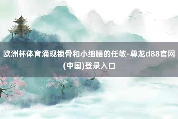 欧洲杯体育涌现锁骨和小细腰的任敏-尊龙d88官网(中国)登录入口