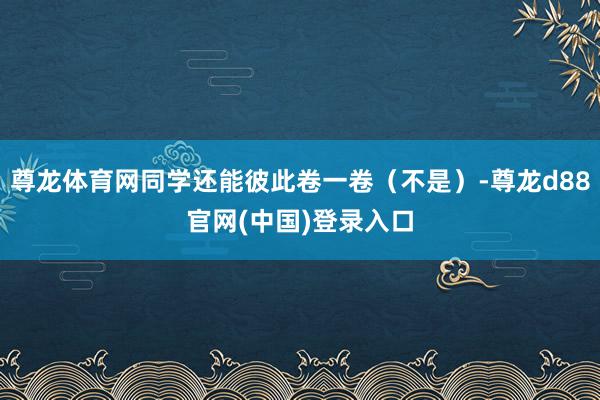 尊龙体育网同学还能彼此卷一卷（不是）-尊龙d88官网(中国)登录入口