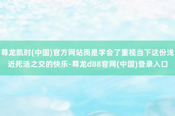 尊龙凯时(中国)官方网站而是学会了重视当下这份浅近死活之交的快乐-尊龙d88官网(中国)登录入口