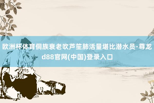 欧洲杯体育侗族衰老吹芦笙肺活量堪比潜水员-尊龙d88官网(中国)登录入口