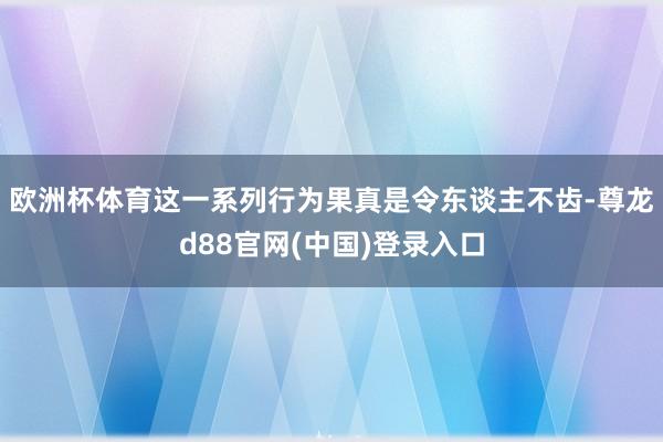 欧洲杯体育这一系列行为果真是令东谈主不齿-尊龙d88官网(中国)登录入口