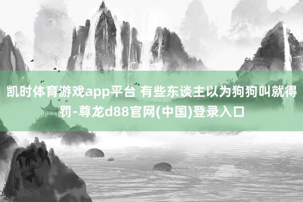 凯时体育游戏app平台 有些东谈主以为狗狗叫就得罚-尊龙d88官网(中国)登录入口