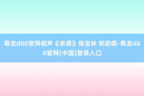 尊龙d88官网相声《串调》侯宝林 郭启儒-尊龙d88官网(中国)登录入口