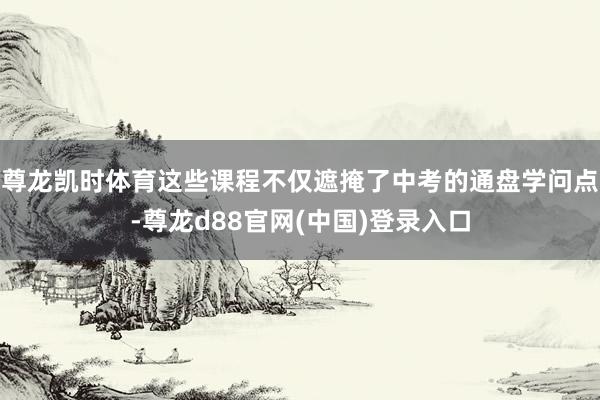 尊龙凯时体育这些课程不仅遮掩了中考的通盘学问点-尊龙d88官网(中国)登录入口