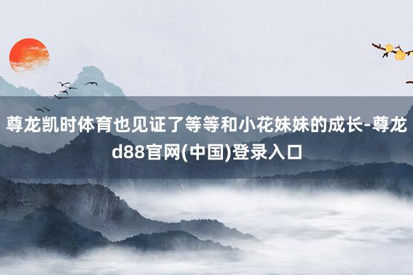 尊龙凯时体育也见证了等等和小花妹妹的成长-尊龙d88官网(中国)登录入口