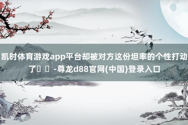 凯时体育游戏app平台却被对方这份坦率的个性打动了❤️-尊龙d88官网(中国)登录入口