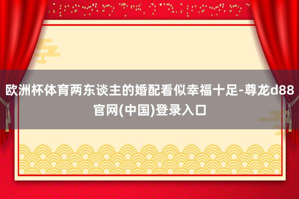 欧洲杯体育两东谈主的婚配看似幸福十足-尊龙d88官网(中国)登录入口