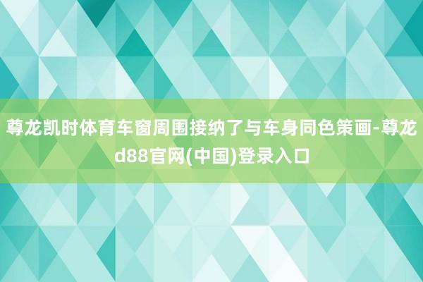 尊龙凯时体育车窗周围接纳了与车身同色策画-尊龙d88官网(中国)登录入口