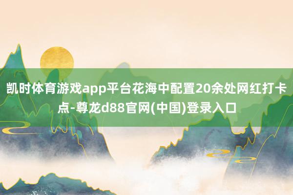 凯时体育游戏app平台花海中配置20余处网红打卡点-尊龙d88官网(中国)登录入口