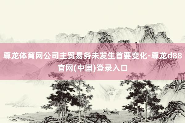 尊龙体育网公司主贸易务未发生首要变化-尊龙d88官网(中国)登录入口