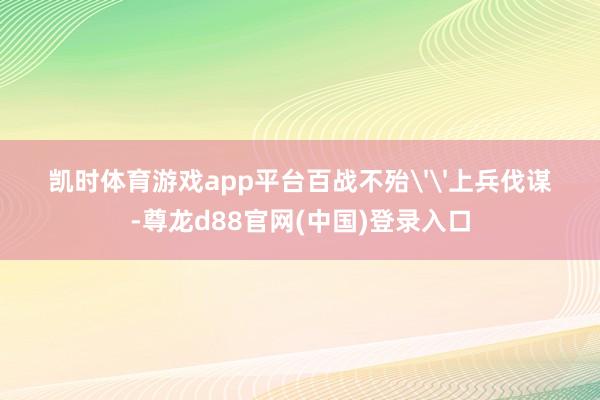 凯时体育游戏app平台百战不殆''上兵伐谋-尊龙d88官网(中国)登录入口