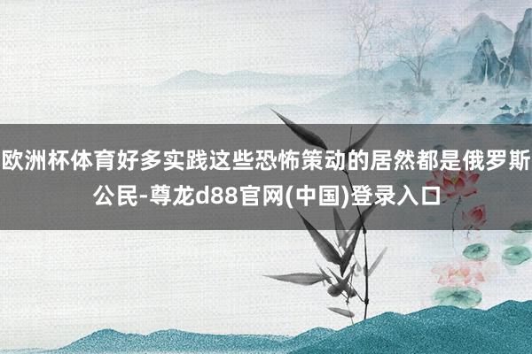 欧洲杯体育好多实践这些恐怖策动的居然都是俄罗斯公民-尊龙d88官网(中国)登录入口