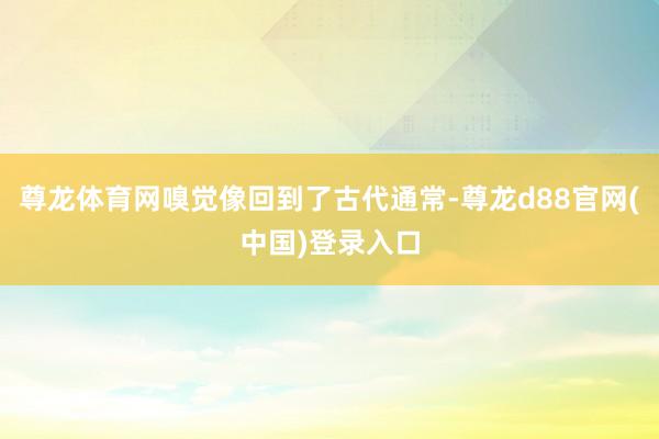 尊龙体育网嗅觉像回到了古代通常-尊龙d88官网(中国)登录入口