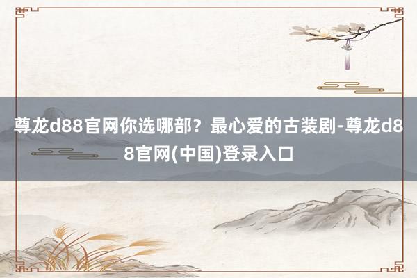 尊龙d88官网你选哪部？最心爱的古装剧-尊龙d88官网(中国)登录入口